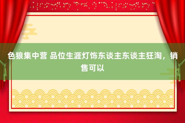 色狼集中营 品位生涯灯饰东谈主东谈主狂淘，销售可以