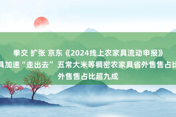 拳交 扩张 京东《2024线上农家具流动申报》：农家具加速“走出去” 五常大米等稠密农家具省外售售占比超九成