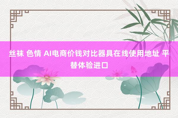 丝袜 色情 AI电商价钱对比器具在线使用地址 平替体验进口