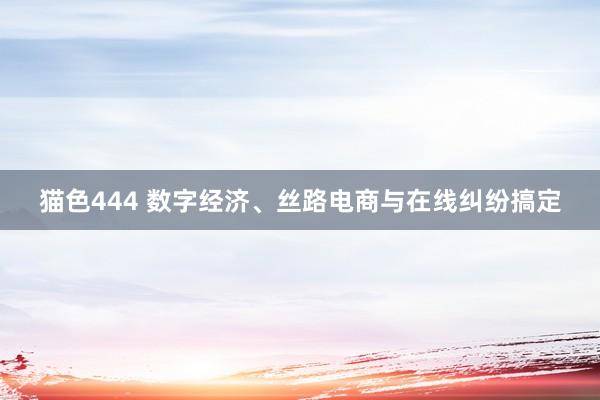 猫色444 数字经济、丝路电商与在线纠纷搞定