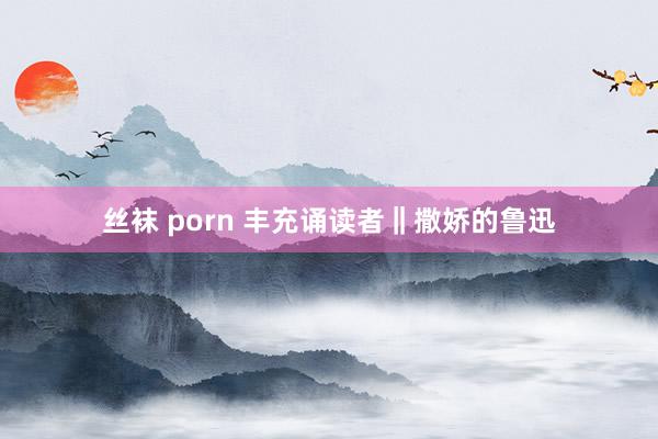 丝袜 porn 丰充诵读者‖撒娇的鲁迅