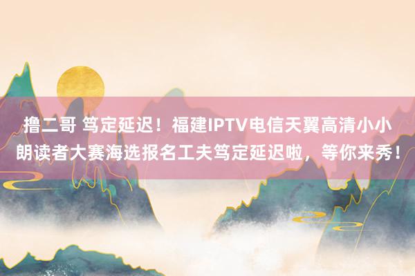 撸二哥 笃定延迟！福建IPTV电信天翼高清小小朗读者大赛海选报名工夫笃定延迟啦，等你来秀！