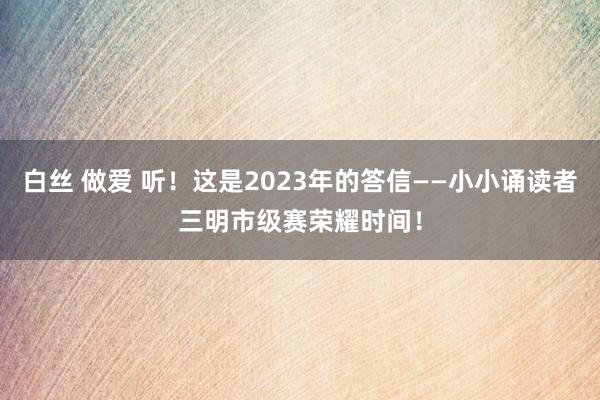 白丝 做爱 听！这是2023年的答信——小小诵读者三明市级赛荣耀时间！