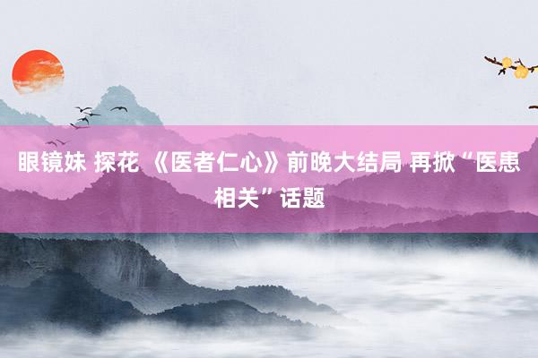 眼镜妹 探花 《医者仁心》前晚大结局 再掀“医患相关”话题