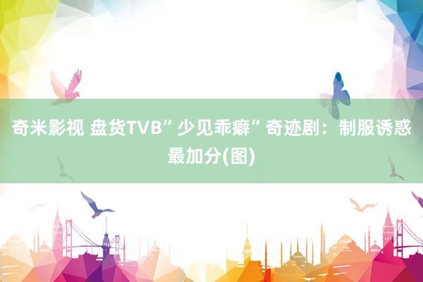 奇米影视 盘货TVB”少见乖癖”奇迹剧：制服诱惑最加分(图)