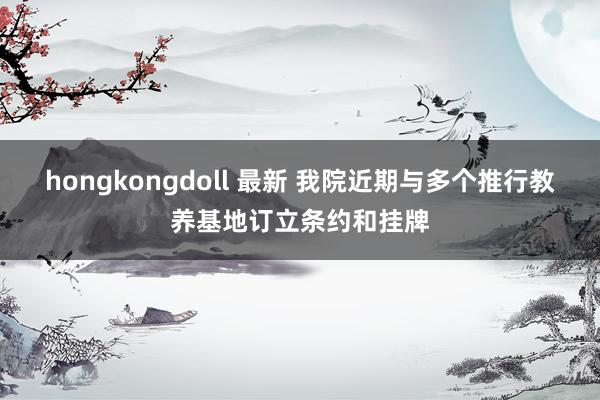 hongkongdoll 最新 我院近期与多个推行教养基地订立条约和挂牌