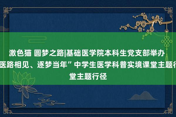 激色猫 圆梦之路|基础医学院本科生党支部举办   “医路相见、逐梦当年”中学生医学科普实境课堂主题行径