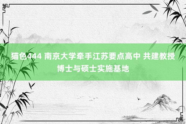 猫色444 南京大学牵手江苏要点高中 共建教授博士与硕士实施基地